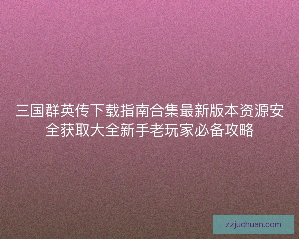 三国群英传下载指南合集最新版本资源安全获取大全新手老玩家必备攻略
