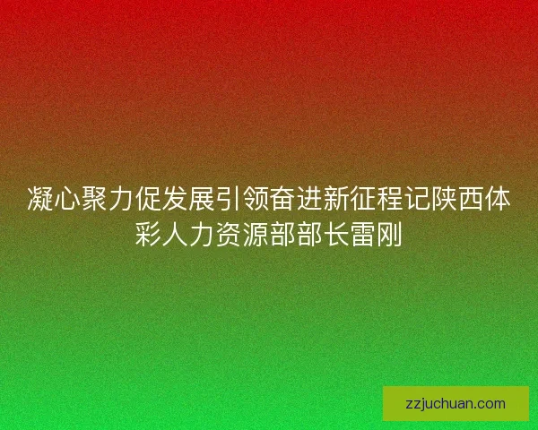 凝心聚力促发展引领奋进新征程记陕西体彩人力资源部部长雷刚