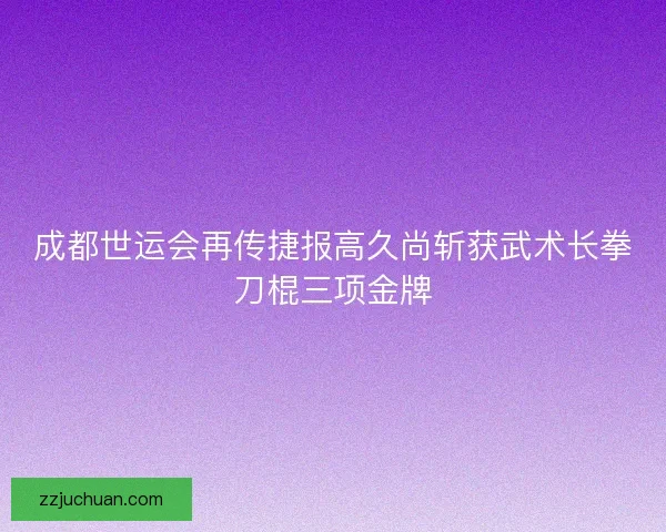 成都世运会再传捷报高久尚斩获武术长拳刀棍三项金牌