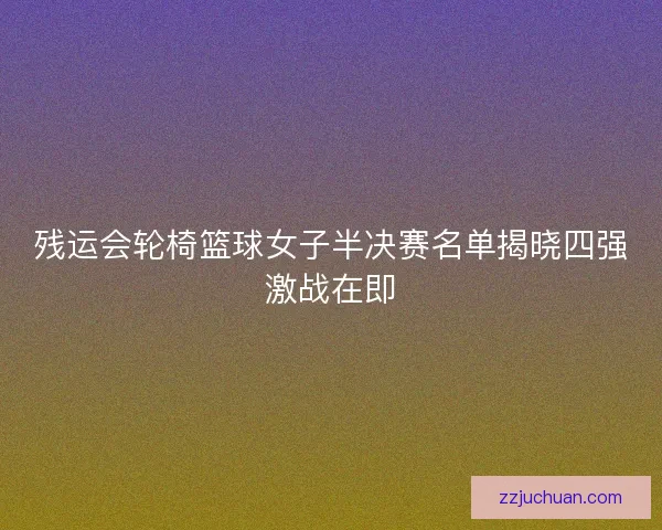 残运会轮椅篮球女子半决赛名单揭晓四强激战在即